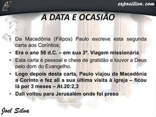 A DATA E OCASIÃO
• Da Macedônia (Filipos) Paulo escreve esta segunda
carta aos Coríntios;
• Era o ano 56 d.C. – em sua 3ª. Viagem missionária
• Esta carta é pessoal e cheia de gratidão e louvor a Deus
pelo dom do Evangelho.
• Logo depois desta carta, Paulo viajou da Macedônia
a Corinto e fez ali a sua última visita à igreja – ficou
lá por 3 meses – At.20:2,3
• Dali voltou para Jerusalém onde foi preso
 