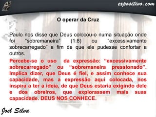 O operar da Cruz
Paulo nos disse que Deus colocou-o numa situação onde
foi “sobremaneira” (1:8) ou “excessivamente
sobrecarregado” a fim de que ele pudesse confortar a
outros.
Percebe-se o uso da expressão: “excessivamente
sobrecarregado” ou “sobremaneira pressionado”.
Implica dizer, que Deus é fiel, e assim conhece sua
capacidade, mas a expressão aqui colocada, nos
inspira a ter a ideia, de que Deus estaria exigindo dele
e dos obreiros, que explorassem mais suas
capacidade. DEUS NOS CONHECE.
 