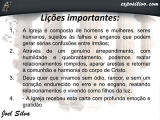 Lições importantes:
1. A Igreja é composta de homens e mulheres, seres
humanos, sujeitos às falhas e enganos que podem
gerar sérias confusões entre irmãos;
2. Através de um genuíno arrependimento, com
humildade e quebrantamento, podemos reatar
relacionamentos rompidos, aparar arestas e retornar
à comunhão e harmonia do corpo de Cristo.
3. Deus quer que vivamos sem ódio, rancor, e sem um
coração endurecido no erro e no engano, reatando
relacionamentos e vivendo como filhos da luz;
4. - A Igreja recebeu esta carta com profunda emoção e
gratidão
 