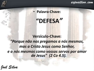 • Palavra-Chave:
“DEFESA”
Versículo-Chave:
"Porque não nos pregamos a nós mesmos,
mas a Cristo Jesus como Senhor,
e a nós mesmos como vossos servos por amor
de Jesus" (2 Co 4.5).
 