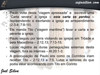• Paulo volta desta “viagem apressada” e escreve uma
“Carta severa” à igreja – esta carta se perdeu –
repreendendo e exortando a igreja ao arrependimento
(2:3-4; 7:8-10).
- Ele manda Tito (“viagem marítima”) levar a carta e ler
perante a igreja;
- Paulo seguiu por terra visitando as igrejas em Trôade e
pela Macedônia – 2:12,13; 7:13-15;
- Lucas registra as duras perseguições externas desta
viagem, fora as internas – At.20:1-3;
- A preocupação de Paulo era como os Coríntios iriam
receber Tito – 2:12,13 e 7:5, Lutas e temores do que
podia estar acontecendo com Tito em Corinto
 