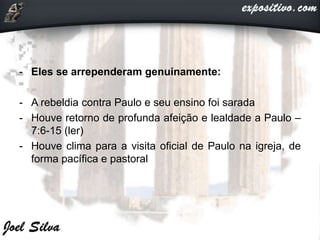 - Eles se arrependeram genuinamente:
- A rebeldia contra Paulo e seu ensino foi sarada
- Houve retorno de profunda afeição e lealdade a Paulo –
7:6-15 (ler)
- Houve clima para a visita oficial de Paulo na igreja, de
forma pacífica e pastoral
 