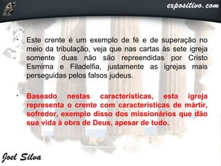 • Este crente é um exemplo de fé e de superação no
meio da tribulação, veja que nas cartas às sete igreja
somente duas não são repreendidas por Cristo
Esmirna e Filadelfia, justamente as igrejas mais
perseguidas pelos falsos judeus.
• Baseado nestas características, esta igreja
representa o crente com características de mártir,
sofredor, exemplo disso dos missionários que dão
sua vida à obra de Deus, apesar de tudo.
 