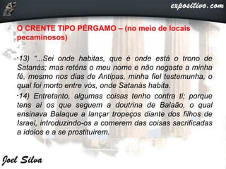 O CRENTE TIPO PÉRGAMO – (no meio de locais
pecaminosos)
•13) “...Sei onde habitas, que é onde está o trono de
Satanás; mas reténs o meu nome e não negaste a minha
fé, mesmo nos dias de Antipas, minha fiel testemunha, o
qual foi morto entre vós, onde Satanás habita.
•14) Entretanto, algumas coisas tenho contra ti; porque
tens aí os que seguem a doutrina de Balaão, o qual
ensinava Balaque a lançar tropeços diante dos filhos de
Israel, introduzindo-os a comerem das coisas sacrificadas
a ídolos e a se prostituírem.
 