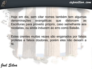 • Hoje em dia, sem citar nomes também tem algumas
denominações evangélicas que distorcem as
Escrituras para proveito próprio, caso semelhante aos
nicolaitas, ou ainda induzem ao erro como Balaão.
• Estes crentes muitas vezes são enganados por falsos
profetas e falsos doutores, porém eles não deixam a
fé.
 