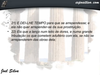 • 21) E DEI-LHE TEMPO para que se arrependesse; e
ela não quer arrepender-se da sua prostituição.
• 22) Eis que a lanço num leito de dores, e numa grande
tribulação os que cometem adultério com ela, se não se
arrependerem das obras dela;
 