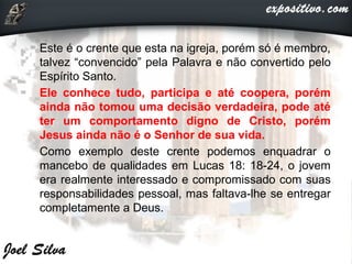• Este é o crente que esta na igreja, porém só é membro,
talvez “convencido” pela Palavra e não convertido pelo
Espírito Santo.
 Ele conhece tudo, participa e até coopera, porém
ainda não tomou uma decisão verdadeira, pode até
ter um comportamento digno de Cristo, porém
Jesus ainda não é o Senhor de sua vida.
 Como exemplo deste crente podemos enquadrar o
mancebo de qualidades em Lucas 18: 18-24, o jovem
era realmente interessado e compromissado com suas
responsabilidades pessoal, mas faltava-lhe se entregar
completamente a Deus.
 