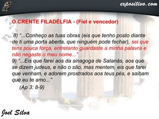 O CRENTE FILADÉLFIA - (Fiel e vencedor)
8) “...Conheço as tuas obras (eis que tenho posto diante
de ti uma porta aberta, que ninguém pode fechar), sei que
tens pouca força, entretanto guardaste a minha palavra e
não negaste o meu nome...”
9) “...Eis que farei aos da sinagoga de Satanás, aos que
se dizem judeus, e não o são, mas mentem, eis que farei
que venham, e adorem prostrados aos teus pés, e saibam
que eu te amo...”
(Ap 3: 8-9)
 