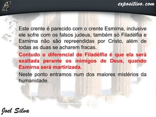  Este crente é parecido com o crente Esmirna, inclusive
ele sofre com os falsos judeus, também só Filadélfia e
Esmirna não são repreendidas por Cristo, além de
todas as duas se acharem fracas.
 Contudo o diferencial de Filadélfia é que ela será
exaltada perante os inimigos de Deus, quando
Esmirna será martirizada.
 Neste ponto entramos num dos maiores mistérios da
humanidade.
 