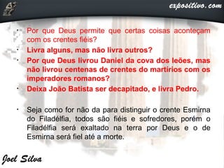 • Por que Deus permite que certas coisas aconteçam
com os crentes fiéis?
• Livra alguns, mas não livra outros?
• Por que Deus livrou Daniel da cova dos leões, mas
não livrou centenas de crentes do martírios com os
imperadores romanos?
• Deixa João Batista ser decapitado, e livra Pedro.
• Seja como for não da para distinguir o crente Esmirna
do Filadélfia, todos são fiéis e sofredores, porém o
Filadélfia será exaltado na terra por Deus e o de
Esmirna será fiel até a morte.
 