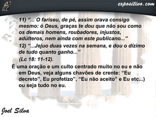  11) “... O fariseu, de pé, assim orava consigo
mesmo: ó Deus, graças te dou que não sou como
os demais homens, roubadores, injustos,
adúlteros, nem ainda com este publicano...”
 12) “...Jejuo duas vezes na semana, e dou o dízimo
de tudo quanto ganho...”
(Lc 18: 11-12).
É uma oração e um culto centrado muito no eu e não
em Deus, veja alguns chavões de crente: “Eu
decreto”, Eu profetizo”, “Eu não aceito” e Eu etc...)
ou seja tudo no eu.
 