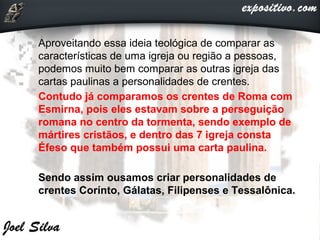  Aproveitando essa ideia teológica de comparar as
características de uma igreja ou região a pessoas,
podemos muito bem comparar as outras igreja das
cartas paulinas a personalidades de crentes.
 Contudo já comparamos os crentes de Roma com
Esmirna, pois eles estavam sobre a perseguição
romana no centro da tormenta, sendo exemplo de
mártires cristãos, e dentro das 7 igreja consta
Éfeso que também possui uma carta paulina.
 Sendo assim ousamos criar personalidades de
crentes Corínto, Gálatas, Filipenses e Tessalônica.
 