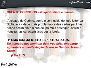 CRENTE CORINTIOS – (Espiritualista e carnal)
A cidade de Corinto, como é conhecida de todo leitor da
Bíblia, é a cidade mais problemática das cartas paulinas;
sendo assim ela é a que ocupa mais destaque, assim a
riqueza nas características desta igreja.
1º UMA IGREJA MUITO ESPIRITUALIZADA.
De maneira que nenhum dom vos falta, enquanto
aguardais a manifestação de nosso Senhor Jesus
Cristo.
(I Co 1: 7)
 