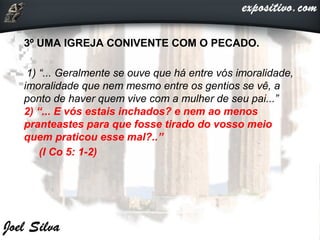 3º UMA IGREJA CONIVENTE COM O PECADO.
1) “... Geralmente se ouve que há entre vós imoralidade,
imoralidade que nem mesmo entre os gentios se vê, a
ponto de haver quem vive com a mulher de seu pai...”
2) “... E vós estais inchados? e nem ao menos
pranteastes para que fosse tirado do vosso meio
quem praticou esse mal?..”
(I Co 5: 1-2)
 