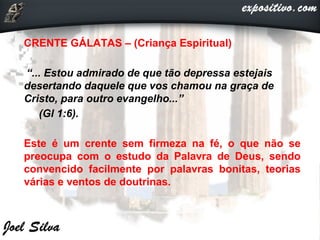 CRENTE GÁLATAS – (Criança Espiritual)
“... Estou admirado de que tão depressa estejais
desertando daquele que vos chamou na graça de
Cristo, para outro evangelho...”
(Gl 1:6).
Este é um crente sem firmeza na fé, o que não se
preocupa com o estudo da Palavra de Deus, sendo
convencido facilmente por palavras bonitas, teorias
várias e ventos de doutrinas.
 