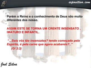 Porém o Reino e o conhecimento de Deus são muito
diferentes dos nosso.
ASSIM ESTE SE TORNA UM CRENTE INSENSATO ,
IMATURO E INFANTIL.
“...Sois vós tão insensatos? tendo começado pelo
Espírito, é pela carne que agora acabareis?..”
(Gl 3:3)
 