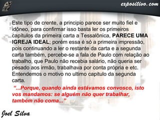 Este tipo de crente, a principio parece ser muito fiel e
idôneo, para confirmar isso basta ler os primeiros
capítulos da primeira carta a Tessalônica, PARECE UMA
IGREJA IDEAL; porém essa é só a primeira impressão,
pois continuando a ler o restante da carta e a segunda
carta também, percebe-se a fala de Paulo com relação ao
trabalho, que Paulo não recebia salário, não queria ser
pesado aos irmão, trabalhava por conta própria e etc.
Entendemos o motivo no ultimo capitulo da segunda
carta.
“...Porque, quando ainda estávamos convosco, isto
vos mandamos: se alguém não quer trabalhar,
também não coma...”
 