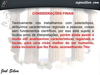  CONSIDERAÇÕES FINAIS
 Teoricamente nós trabalhamos com estereótipos,
atribuímos características regionais a pessoas, coisas
sem fundamentos científicos, por isso está sujeito a
muitos erros de interpretações, porém ainda assim é
muito útil analisarmos características regionais e
locais, para uma visão melhor do ser humanos,
coisa inclusive que fez Paulo, aconselhando Tito:
 