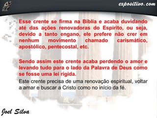 • Esse crente se firma na Bíblia e acaba duvidando
até das ações renovadoras do Espírito, ou seja,
devido a tanto engano, ele prefere não crer em
nenhum movimento chamado carismático,
apostólico, pentecostal, etc.
• Sendo assim este crente acaba perdendo o amor e
levando tudo para o lado da Palavra de Deus como
se fosse uma lei rígida.
• Este crente precisa de uma renovação espiritual, voltar
a amar e buscar a Cristo como no início da fé.
 