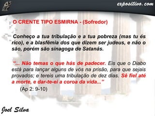 •O CRENTE TIPO ESMIRNA - (Sofredor)
•Conheço a tua tribulação e a tua pobreza (mas tu és
rico), e a blasfêmia dos que dizem ser judeus, e não o
são, porém são sinagoga de Satanás.
•“... Não temas o que hás de padecer. Eis que o Diabo
está para lançar alguns de vós na prisão, para que sejais
provados; e tereis uma tribulação de dez dias. Sê fiel até
a morte, e dar-te-ei a coroa da vida...”
• (Ap 2: 9-10)
 
