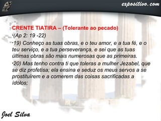 CRENTE TIATIRA – (Tolerante ao pecado)
•(Ap 2: 19 -22)
•19) Conheço as tuas obras, e o teu amor, e a tua fé, e o
teu serviço, e a tua perseverança, e sei que as tuas
últimas obras são mais numerosas que as primeiras.
•20) Mas tenho contra ti que toleras a mulher Jezabel, que
se diz profetisa; ela ensina e seduz os meus servos a se
prostituírem e a comerem das coisas sacrificadas a
ídolos;
 