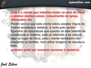 • Este é o crente que trabalha muito na obra de Deus
e produz muitas coisas; crescimento da igreja,
discípulos, etc.
• Porém vemos que este crente tolera Jezabel (figura de
mulher prostituta e idolatra), é certo pelo caráter
figurativo de Apocalipse que quando se esta falando de
prostituição e idolatria, está se referindo a se colocar
algo no lugar de Deus, pois o crente verdadeiro não
freqüenta os bordeis, nem utiliza imagens de escultura,
mas.
• primeiro pode ser avarento (avareza é idolatria).
 