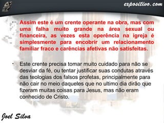 • Assim este é um crente operante na obra, mas com
uma falha muito grande na área sexual ou
financeira, as vezes esta operência na igreja é
simplesmente para encobrir um relacionamento
familiar fraco e carências afetivas não satisfeitas.
• Este crente precisa tomar muito cuidado para não se
desviar da fé, ou tentar justificar suas condutas através
das teologias dos falsos profetas, principalmente para
não cair no meio daqueles que no ultimo dia dirão que
fizeram muitas coisas para Jesus, mas não eram
conhecido de Cristo.
 