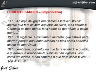 O CRENTE SARDES – (Improdutivo)
1) “... Ao anjo da igreja em Sardes escreve: Isto diz
aquele que tem os sete espíritos de Deus, e as estrelas:
Conheço as tuas obras; tens nome de que vives, e estás
morto...”
2) “...Sê vigilante, e confirma o restante, que estava para
morrer; porque não tenho achado as tuas obras perfeitas
diante do meu Deus...”
3) “...Lembra-te, portanto, do que tens recebido e ouvido,
e guarda-o, e arrepende-te. Pois se não vigiares, virei
como um ladrão, e não saberás a que hora sobre ti virei...”
(Ap 3: 1 – 3)
 