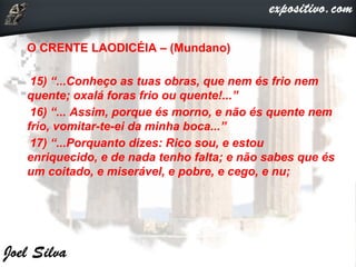 O CRENTE LAODICÉIA – (Mundano)
15) “...Conheço as tuas obras, que nem és frio nem
quente; oxalá foras frio ou quente!...”
16) “... Assim, porque és morno, e não és quente nem
frio, vomitar-te-ei da minha boca...”
17) “...Porquanto dizes: Rico sou, e estou
enriquecido, e de nada tenho falta; e não sabes que és
um coitado, e miserável, e pobre, e cego, e nu;

 