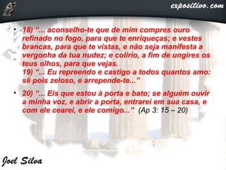 • 18) “... aconselho-te que de mim compres ouro
refinado no fogo, para que te enriqueças; e vestes
brancas, para que te vistas, e não seja manifesta a
vergonha da tua nudez; e colírio, a fim de ungires os
teus olhos, para que vejas.
19) “... Eu repreendo e castigo a todos quantos amo:
sê pois zeloso, e arrepende-te...”
• 20) “... Eis que estou à porta e bato; se alguém ouvir
a minha voz, e abrir a porta, entrarei em sua casa, e
com ele cearei, e ele comigo...” (Ap 3: 15 – 20)
07/22/17
 