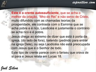  Este é o crente autossuficiente, que se acha o
melhor da criação, “filho do Rei” e não servo de Cristo,
muito difundido com as chamadas teorias da
prosperidade, ele contrasta com o Esmirna que se
acha pobre e é rico, Laodicéia é justamente o contrário
se acha rico e é pobre.
 Jesus chega ao extremo de dizer que está à porta da
igreja, (do lado de fora), batendo (pedindo para entrar
na igreja Dele), ou seja Laodicéia não está preocupada
com Jesus que é o Senhor de todo.
 Este tipo de crente parece com o fariseu que orava de
si para e Jesus relata em Lucas 18.
 