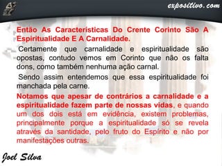 Então As Características Do Crente Corinto São A
Espiritualidade E A Carnalidade.
Certamente que carnalidade e espiritualidade são
opostas, contudo vemos em Corinto que não os falta
dons, como também nenhuma ação carnal.
Sendo assim entendemos que essa espiritualidade foi
manchada pela carne.
Notamos que apesar de contrários a carnalidade e a
espiritualidade fazem parte de nossas vidas, e quando
um dos dois está em evidência, existem problemas,
principalmente porque a espiritualidade só se revela
através da santidade, pelo fruto do Espírito e não por
manifestações outras.
 