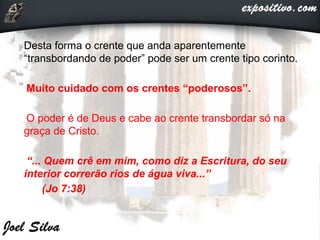 Desta forma o crente que anda aparentemente
“transbordando de poder” pode ser um crente tipo corinto.
Muito cuidado com os crentes “poderosos”.
O poder é de Deus e cabe ao crente transbordar só na
graça de Cristo.
“... Quem crê em mim, como diz a Escritura, do seu
interior correrão rios de água viva...”
(Jo 7:38)
 