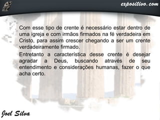  Com esse tipo de crente é necessário estar dentro de
uma igreja e com irmãos firmados na fé verdadeira em
Cristo, para assim crescer chegando a ser um crente
verdadeiramente firmado.
 Entretanto a característica desse crente é desejar
agradar a Deus, buscando através de seu
entendimento e considerações humanas, fazer o que
acha certo.
 