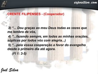 CRENTE FILIPENSES - (Cooperador)
3) “... Dou graças ao meu Deus todas as vezes que
me lembro de vós,
4) “...fazendo sempre, em todas as minhas orações,
súplicas por todos vós com alegria...)
5) “...pela vossa cooperação a favor do evangelho
desde o primeiro dia até agora.
(Fl 1: 3-5)
 