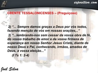 CRENTE TESSALONICENSES – (Preguiçoso)
2) “... Sempre damos graças a Deus por vós todos,
fazendo menção de vós em nossas orações,..”
3) “...lembrando-nos sem cessar da vossa obra de fé,
do vosso trabalho de amor e da vossa firmeza de
esperança em nosso Senhor Jesus Cristo, diante de
nosso Deus e Pai, conhecendo, irmãos, amados de
Deus, a vossa eleição...”
(I Ts 1: 2-4)
 