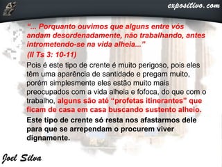  “... Porquanto ouvimos que alguns entre vós
andam desordenadamente, não trabalhando, antes
intrometendo-se na vida alheia...”
(II Ts 3: 10-11)
 Pois é este tipo de crente é muito perigoso, pois eles
têm uma aparência de santidade e pregam muito,
porém simplesmente eles estão muito mais
preocupados com a vida alheia e fofoca, do que com o
trabalho, alguns são até “profetas itinerantes” que
ficam de casa em casa buscando sustento alheio.
 Este tipo de crente só resta nos afastarmos dele
para que se arrependam o procurem viver
dignamente.
 