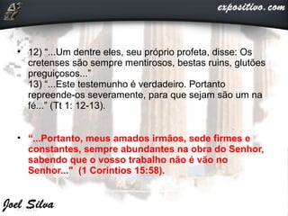 • 12) “...Um dentre eles, seu próprio profeta, disse: Os
cretenses são sempre mentirosos, bestas ruins, glutões
preguiçosos...”
13) “...Este testemunho é verdadeiro. Portanto
repreende-os severamente, para que sejam são um na
fé...” (Tt 1: 12-13).
• “...Portanto, meus amados irmãos, sede firmes e
constantes, sempre abundantes na obra do Senhor,
sabendo que o vosso trabalho não é vão no
Senhor..." (1 Coríntios 15:58).
07/22/17
 