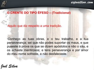 O CRENTE DO TIPO ÉFESO – (Tradicional)
Aquilo que diz respeito a uma tradição.
Conheço as tuas obras, e o teu trabalho, e a tua
perseverança; sei que não podes suportar os maus, e que
puseste à prova os que se dizem apóstolos e não o são, e
os achaste mentirosos; e tens perseverança e por amor
do meu nome sofreste, e não desfaleceste.
 