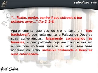 • “... Tenho, porém, contra ti que deixaste o teu
primeiro amor...” (Ap 2: 2-4)
• Aparentemente este tipo de crente seria um “tipo
tradicional”, que tenta manter a Palavra de Deus as
suas conveniências, falsamente combatendo as
heresias, e principalmente hoje em dia que existem
muitos com doutrinas variadas e vazias, sem base
nenhuma na Bíblia, inclusive atribuindo a Deus as
suas autoridades.
 
