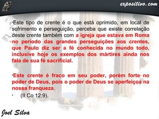 •Este tipo de crente é o que está oprimido, em local de
sofrimento e perseguição, perceba que existe correlação
deste crente também com a igreja que estava em Roma
no período das grandes perseguições aos crentes,
que Paulo diz ser a fé conhecida no mundo todo,
inclusive hoje os exemplos dos mártires ainda nos
fala de sua fé sacrificial.
•Este crente é fraco em seu poder, porém forte no
poder de Deus, pois o poder de Deus se aperfeiçoa na
nossa franqueza.
• (II Co 12:9).
 