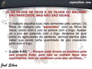 (3) OS FILHOS DE DEUS E OS FILHOS DO MALIGNO
SÃO PARECIDOS, MAS NÃO SÃO IGUAIS.
• O maligno espalha suas más sementes pelo campo. Os
filhos do maligno são “parecidos” com os filhos de
Deus, assim com o joio se parece com o trigo. Apesar
de o joio ser parecido com o trigo, devemos tal qual
como os agricultores da parábola, sermos atentos para
saber que existe certa quantidade de joio crescendo
junto com o trigo.
• (Lucas 6:44) “... Porque cada árvore se conhece pelo
seu próprio fruto; pois não se colhem figos dos
espinheiros, nem se vindimam uvas dos abrolhos...”
 