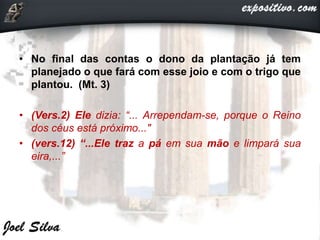 • No final das contas o dono da plantação já tem
planejado o que fará com esse joio e com o trigo que
plantou. (Mt. 3)
• (Vers.2) Ele dizia: “... Arrependam-se, porque o Reino
dos céus está próximo..."
• (vers.12) “...Ele traz a pá em sua mão e limpará sua
eira,...”
 