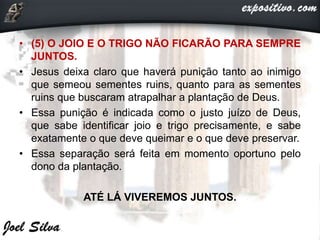 • (5) O JOIO E O TRIGO NÃO FICARÃO PARA SEMPRE
JUNTOS.
• Jesus deixa claro que haverá punição tanto ao inimigo
que semeou sementes ruins, quanto para as sementes
ruins que buscaram atrapalhar a plantação de Deus.
• Essa punição é indicada como o justo juízo de Deus,
que sabe identificar joio e trigo precisamente, e sabe
exatamente o que deve queimar e o que deve preservar.
• Essa separação será feita em momento oportuno pelo
dono da plantação.
ATÉ LÁ VIVEREMOS JUNTOS.
 