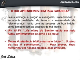 O QUE APRENDEMOS COM ESSA PARÁBOLA?
• Jesus começa a pregar o evangelho, trazendo-nos a
importante realidade; de ter-nos a necessidade de
relacionarmos tanto com as pessoas de boa índole,
como também com as pessoas de má índole.
• (Pv 15:3ª) “...Os olhos do Senhor estão em todo
lugar, contemplando os bons e os maus.
• Temos 6 referência bíblica dar-se o início “... O reino
do céu é semelhante...” - Para gravar, fixar,
memorizar em nossas mentes, esse princípio.
 