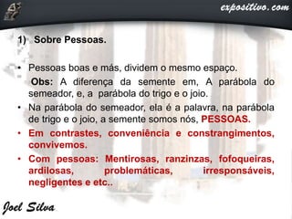 1) Sobre Pessoas.
• Pessoas boas e más, dividem o mesmo espaço.
Obs: A diferença da semente em, A parábola do
semeador, e, a parábola do trigo e o joio.
• Na parábola do semeador, ela é a palavra, na parábola
de trigo e o joio, a semente somos nós, PESSOAS.
• Em contrastes, conveniência e constrangimentos,
convivemos.
• Com pessoas: Mentirosas, ranzinzas, fofoqueiras,
ardilosas, problemáticas, irresponsáveis,
negligentes e etc..
 