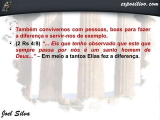 • Também convivemos com pessoas, boas para fazer
a diferença e servir-nos de exemplo.
• (2 Rs 4:9) “... Eis que tenho observado que este que
sempre passa por nós é um santo homem de
Deus...” – Em meio a tantos Elias fez a diferença.
 