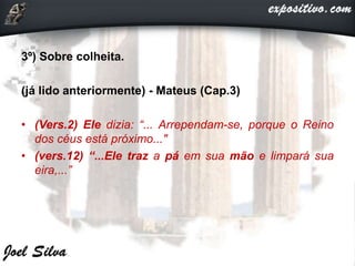 3º) Sobre colheita.
(já lido anteriormente) - Mateus (Cap.3)
• (Vers.2) Ele dizia: “... Arrependam-se, porque o Reino
dos céus está próximo..."
• (vers.12) “...Ele traz a pá em sua mão e limpará sua
eira,...”
 