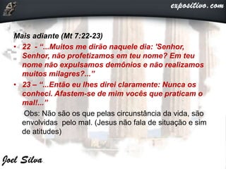 Mais adiante (Mt 7:22-23)
• 22 - “...Muitos me dirão naquele dia: 'Senhor,
Senhor, não profetizamos em teu nome? Em teu
nome não expulsamos demônios e não realizamos
muitos milagres?...”
• 23 – “...Então eu lhes direi claramente: Nunca os
conheci. Afastem-se de mim vocês que praticam o
mal!...”
Obs: Não são os que pelas circunstância da vida, são
envolvidas pelo mal. (Jesus não fala de situação e sim
de atitudes)
 