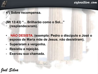 4º) Sobre recompensa.
(Mt 13:43) “... Brilharão como o Sol...”
(resplandeceram).
• NÃO DESISTA. (exemplo: Pedro o discípulo e José o
esposo de Maria mãe de Jesus. não desistiram).
- Superaram a vergonha.
- Resistiu a rejeição.
- Exerceu sua chamada.
 